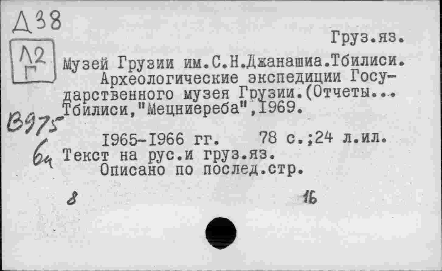 ﻿Д38
Л2
Груз.яз.
Музей Грузии им.С.Н.Джанашиа.Тбилиси.
Археологические экспедиции Государственного музея Гоузии. (Отчеты.... Тбилиси,"Мецниереба” ,1969.
У 1965-1966 гг. 78 с.;24 л.ил. Текст на рус.и груз.яз.
1 Описано по послед.стр.
J	№